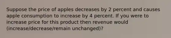 Suppose the price of apples decreases by 2 percent and causes apple consumption to increase by 4 percent. If you were to increase price for this product then revenue would (increase/decrease/remain unchanged)?