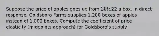 Suppose the price of apples goes up from 20 to22 a box. In direct response, Goldsboro Farms supplies 1,200 boxes of apples instead of 1,000 boxes. Compute the coefficient of price elasticity (midpoints approach) for Goldsboro's supply.