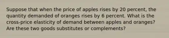 Suppose that when the price of apples rises by 20 percent, the quantity demanded of oranges rises by 6 percent. What is the cross-price elasticity of demand between apples and oranges? Are these two goods substitutes or complements?