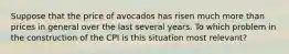 Suppose that the price of avocados has risen much more than prices in general over the last several years. To which problem in the construction of the CPI is this situation most relevant?