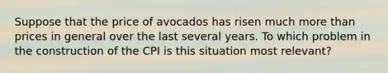 Suppose that the price of avocados has risen much more than prices in general over the last several years. To which problem in the construction of the CPI is this situation most relevant?