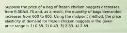 Suppose the price of a bag of frozen chicken nuggets decreases from 6.50 to5.75 and, as a result, the quantity of bags demanded increases from 600 to 800. Using the midpoint method, the price elasticity of demand for frozen chicken nuggets in the given price range is 1) 0.35. 2) 0.43. 3) 2.33. 4) 2.89.