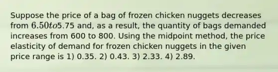 Suppose the price of a bag of frozen chicken nuggets decreases from 6.50 to5.75 and, as a result, the quantity of bags demanded increases from 600 to 800. Using the midpoint method, the price elasticity of demand for frozen chicken nuggets in the given price range is 1) 0.35. 2) 0.43. 3) 2.33. 4) 2.89.