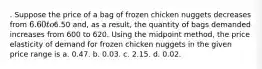 . Suppose the price of a bag of frozen chicken nuggets decreases from 6.60 to6.50 and, as a result, the quantity of bags demanded increases from 600 to 620. Using the midpoint method, the price elasticity of demand for frozen chicken nuggets in the given price range is a. 0.47. b. 0.03. c. 2.15. d. 0.02.