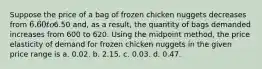 Suppose the price of a bag of frozen chicken nuggets decreases from 6.60 to6.50 and, as a result, the quantity of bags demanded increases from 600 to 620. Using the midpoint method, the price elasticity of demand for frozen chicken nuggets in the given price range is a. 0.02. b. 2.15. c. 0.03. d. 0.47.