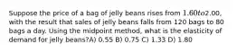 Suppose the price of a bag of jelly beans rises from 1.60 to2.00, with the result that sales of jelly beans falls from 120 bags to 80 bags a day. Using the midpoint method, what is the elasticity of demand for jelly beans?A) 0.55 B) 0.75 C) 1.33 D) 1.80