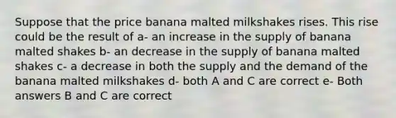 Suppose that the price banana malted milkshakes rises. This rise could be the result of a- an increase in the supply of banana malted shakes b- an decrease in the supply of banana malted shakes c- a decrease in both the supply and the demand of the banana malted milkshakes d- both A and C are correct e- Both answers B and C are correct