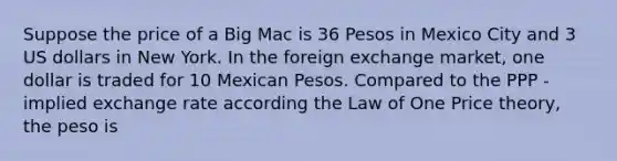 Suppose the price of a Big Mac is 36 Pesos in Mexico City and 3 US dollars in New York. In the foreign exchange market, one dollar is traded for 10 Mexican Pesos. Compared to the PPP - implied exchange rate according the Law of One Price theory, the peso is