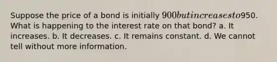 Suppose the price of a bond is initially 900 but increases to950. What is happening to the interest rate on that bond? a. It increases. b. It decreases. c. It remains constant. d. We cannot tell without more information.