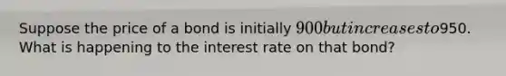 Suppose the price of a bond is initially 900 but increases to950. What is happening to the interest rate on that bond?