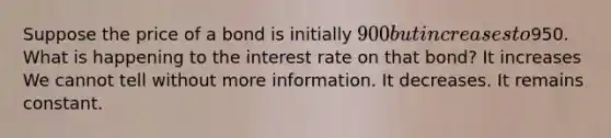 Suppose the price of a bond is initially 900 but increases to950. What is happening to the interest rate on that bond? It increases We cannot tell without more information. It decreases. It remains constant.