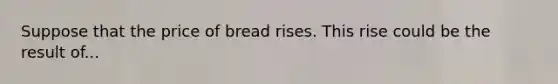 Suppose that the price of bread rises. This rise could be the result of...