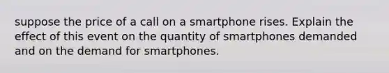 suppose the price of a call on a smartphone rises. Explain the effect of this event on the quantity of smartphones demanded and on the demand for smartphones.