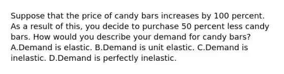 Suppose that the price of candy bars increases by 100 percent. As a result of this, you decide to purchase 50 percent less candy bars. How would you describe your demand for candy bars? A.Demand is elastic. B.Demand is unit elastic. C.Demand is inelastic. D.Demand is perfectly inelastic.