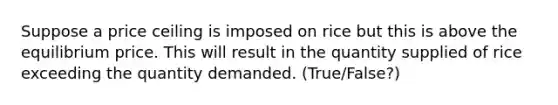 Suppose a price ceiling is imposed on rice but this is above the equilibrium price. This will result in the quantity supplied of rice exceeding the quantity demanded. (True/False?)