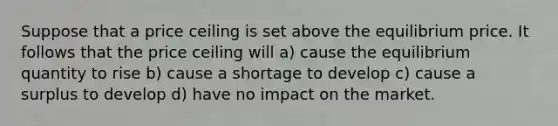 Suppose that a price ceiling is set above the equilibrium price. It follows that the price ceiling will a) cause the equilibrium quantity to rise b) cause a shortage to develop c) cause a surplus to develop d) have no impact on the market.