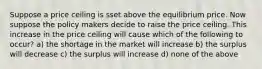 Suppose a price ceiling is sset above the equilibrium price. Now suppose the policy makers decide to raise the price ceiling. This increase in the price ceiling will cause which of the following to occur? a) the shortage in the market will increase b) the surplus will decrease c) the surplus will increase d) none of the above