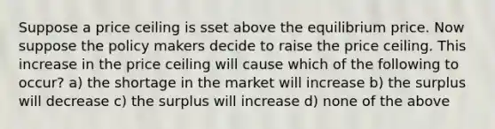 Suppose a price ceiling is sset above the equilibrium price. Now suppose the policy makers decide to raise the price ceiling. This increase in the price ceiling will cause which of the following to occur? a) the shortage in the market will increase b) the surplus will decrease c) the surplus will increase d) none of the above