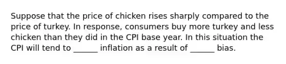 Suppose that the price of chicken rises sharply compared to the price of turkey. In response, consumers buy more turkey and less chicken than they did in the CPI base year. In this situation the CPI will tend to ______ inflation as a result of ______ bias.