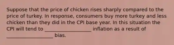 Suppose that the price of chicken rises sharply compared to the price of turkey. In response, consumers buy more turkey and less chicken than they did in the CPI base year. In this situation the CPI will tend to ___________________ inflation as a result of ___________________ bias.