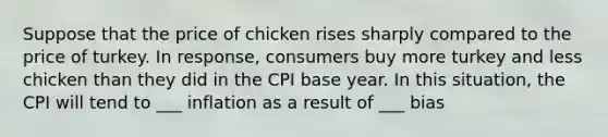 Suppose that the price of chicken rises sharply compared to the price of turkey. In response, consumers buy more turkey and less chicken than they did in the CPI base year. In this situation, the CPI will tend to ___ inflation as a result of ___ bias