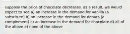 suppose the price of chocolate decreases. as a result, we would expect to see a) an increase in the demand for vanilla (a substitute) b) an increase in the demand for donuts (a complement) c) an increase in the demand for chocolate d) all of the above e) none of the above