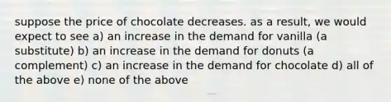 suppose the price of chocolate decreases. as a result, we would expect to see a) an increase in the demand for vanilla (a substitute) b) an increase in the demand for donuts (a complement) c) an increase in the demand for chocolate d) all of the above e) none of the above