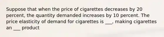 Suppose that when the price of cigarettes decreases by 20 percent, the quantity demanded increases by 10 percent. The price elasticity of demand for cigarettes is ___, making cigarettes an ___ product