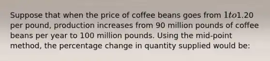 Suppose that when the price of coffee beans goes from 1 to1.20 per pound, production increases from 90 million pounds of coffee beans per year to 100 million pounds. Using the mid-point method, the percentage change in quantity supplied would be: