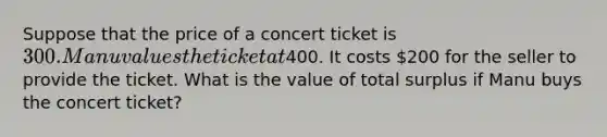 Suppose that the price of a concert ticket is 300. Manu values the ticket at400. It costs 200 for the seller to provide the ticket. What is the value of total surplus if Manu buys the concert ticket?