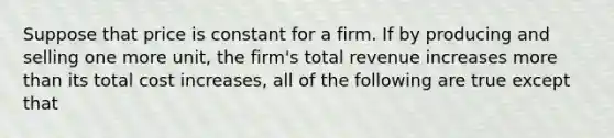 Suppose that price is constant for a firm. If by producing and selling one more unit, the firm's total revenue increases more than its total cost increases, all of the following are true except that