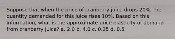 Suppose that when the price of cranberry juice drops 20%, the quantity demanded for this juice rises 10%. Based on this information, what is the approximate price elasticity of demand from cranberry juice? a. 2.0 b. 4.0 c. 0.25 d. 0.5