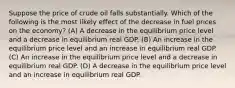 Suppose the price of crude oil falls substantially. Which of the following is the most likely effect of the decrease in fuel prices on the economy? (A) A decrease in the equilibrium price level and a decrease in equilibrium real GDP. (B) An increase in the equilibrium price level and an increase in equilibrium real GDP. (C) An increase in the equilibrium price level and a decrease in equilibrium real GDP. (D) A decrease in the equilibrium price level and an increase in equilibrium real GDP.