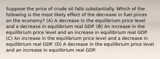 Suppose the price of crude oil falls substantially. Which of the following is the most likely effect of the decrease in fuel prices on the economy? (A) A decrease in the equilibrium price level and a decrease in equilibrium real GDP. (B) An increase in the equilibrium price level and an increase in equilibrium real GDP. (C) An increase in the equilibrium price level and a decrease in equilibrium real GDP. (D) A decrease in the equilibrium price level and an increase in equilibrium real GDP.