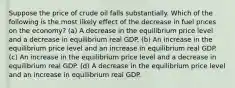 Suppose the price of crude oil falls substantially. Which of the following is the most likely effect of the decrease in fuel prices on the economy? (a) A decrease in the equilibrium price level and a decrease in equilibrium real GDP. (b) An increase in the equilibrium price level and an increase in equilibrium real GDP. (c) An increase in the equilibrium price level and a decrease in equilibrium real GDP. (d) A decrease in the equilibrium price level and an increase in equilibrium real GDP.