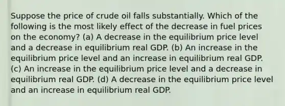 Suppose the price of crude oil falls substantially. Which of the following is the most likely effect of the decrease in fuel prices on the economy? (a) A decrease in the equilibrium price level and a decrease in equilibrium real GDP. (b) An increase in the equilibrium price level and an increase in equilibrium real GDP. (c) An increase in the equilibrium price level and a decrease in equilibrium real GDP. (d) A decrease in the equilibrium price level and an increase in equilibrium real GDP.