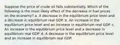 Suppose the price of crude oil falls substantially. Which of the following is the most likely effect of the decrease in fuel prices on the economy? a. A decrease in the equilibrium price level and a decrease in equilibrium real GDP. b. An increase in the equilibrium price level and an increase in equilibrium real GDP. c. An increase in the equilibrium price level and a decrease in equilibrium real GDP. d. A decrease in the equilibrium price level and an increase in equilibrium real GDP.