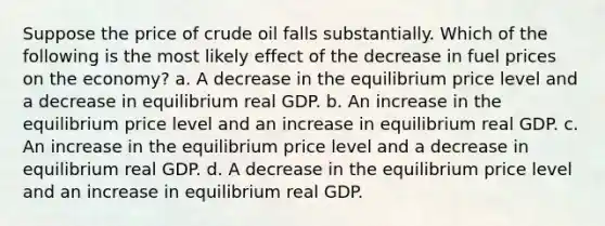 Suppose the price of crude oil falls substantially. Which of the following is the most likely effect of the decrease in fuel prices on the economy? a. A decrease in the equilibrium price level and a decrease in equilibrium real GDP. b. An increase in the equilibrium price level and an increase in equilibrium real GDP. c. An increase in the equilibrium price level and a decrease in equilibrium real GDP. d. A decrease in the equilibrium price level and an increase in equilibrium real GDP.