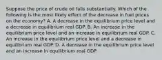 Suppose the price of crude oil falls substantially. Which of the following is the most likely effect of the decrease in fuel prices on the economy? A. A decrease in the equilibrium price level and a decrease in equilibrium real GDP. B. An increase in the equilibrium price level and an increase in equilibrium real GDP. C. An increase in the equilibrium price level and a decrease in equilibrium real GDP. D. A decrease in the equilibrium price level and an increase in equilibrium real GDP.