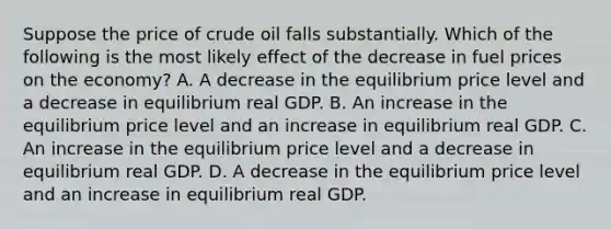 Suppose the price of crude oil falls substantially. Which of the following is the most likely effect of the decrease in fuel prices on the economy? A. A decrease in the equilibrium price level and a decrease in equilibrium real GDP. B. An increase in the equilibrium price level and an increase in equilibrium real GDP. C. An increase in the equilibrium price level and a decrease in equilibrium real GDP. D. A decrease in the equilibrium price level and an increase in equilibrium real GDP.