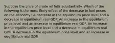 Suppose the price of crude oil falls substantially. Which of the following is the most likely effect of the decrease in fuel prices on the economy? A decrease in the equilibrium price level and a decrease in equilibrium real GDP. An increase in the equilibrium price level and an increase in equilibrium real GDP. An increase in the equilibrium price level and a decrease in equilibrium real GDP. A decrease in the equilibrium price level and an increase in equilibrium real GDP.