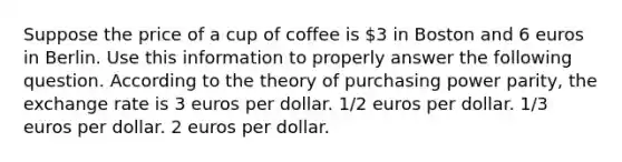 Suppose the price of a cup of coffee is 3 in Boston and 6 euros in Berlin. Use this information to properly answer the following question. According to the theory of purchasing power parity, the exchange rate is 3 euros per dollar. 1/2 euros per dollar. 1/3 euros per dollar. 2 euros per dollar.