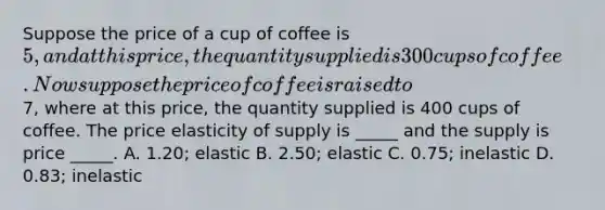 Suppose the price of a cup of coffee is 5, and at this price, the quantity supplied is 300 cups of coffee. Now suppose the price of coffee is raised to7, where at this price, the quantity supplied is 400 cups of coffee. The price elasticity of supply is _____ and the supply is price _____. A. 1.20; elastic B. 2.50; elastic C. 0.75; inelastic D. 0.83; inelastic