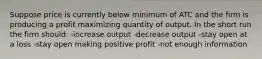 Suppose price is currently below minimum of ATC and the firm is producing a profit maximizing quantity of output. In the short run the firm should: -increase output -decrease output -stay open at a loss -stay open making positive profit -not enough information