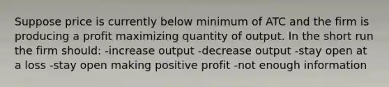 Suppose price is currently below minimum of ATC and the firm is producing a profit maximizing quantity of output. In the short run the firm should: -increase output -decrease output -stay open at a loss -stay open making positive profit -not enough information