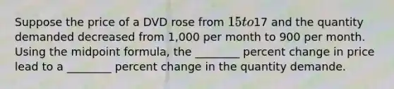 Suppose the price of a DVD rose from 15 to17 and the quantity demanded decreased from 1,000 per month to 900 per month. Using the <a href='https://www.questionai.com/knowledge/krQgbthmAm-midpoint-formula' class='anchor-knowledge'>midpoint formula</a>, the ________ <a href='https://www.questionai.com/knowledge/kTUYTsQGJM-percent-change' class='anchor-knowledge'>percent change</a> in price lead to a ________ percent change in the quantity demande.