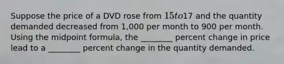 Suppose the price of a DVD rose from 15 to17 and the quantity demanded decreased from 1,000 per month to 900 per month. Using the midpoint formula, the ________ percent change in price lead to a ________ percent change in the quantity demanded.