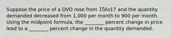 Suppose the price of a DVD rose from​ 15 to​17 and the quantity demanded decreased from​ 1,000 per month to 900 per month. Using the midpoint​ formula, the​ ________ percent change in price lead to a​ ________ percent change in the quantity demanded.