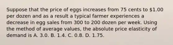 Suppose that the price of eggs increases from 75 cents to​ 1.00 per dozen and as a result a typical farmer experiences a decrease in egg sales from 300 to 200 dozen per week. Using the method of average​ values, the absolute price elasticity of demand is A. 3.0. B. 1.4. C. 0.8. D. 1.75.