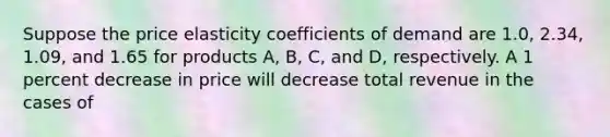 Suppose the price elasticity coefficients of demand are 1.0, 2.34, 1.09, and 1.65 for products A, B, C, and D, respectively. A 1 percent decrease in price will decrease total revenue in the cases of